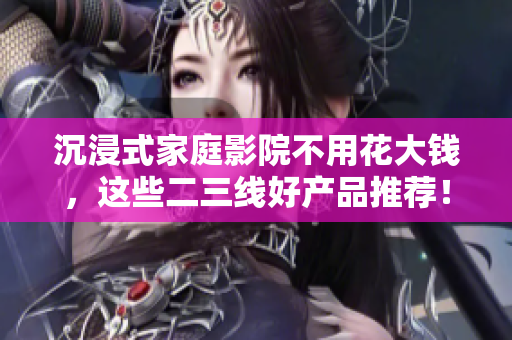 沉浸式家庭影院不用花大錢，這些二三線好產(chǎn)品推薦！