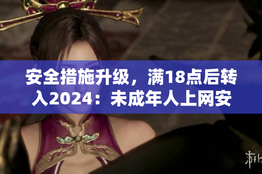 安全措施升級，滿18點后轉(zhuǎn)入2024：未成年人上網(wǎng)安全受關(guān)注