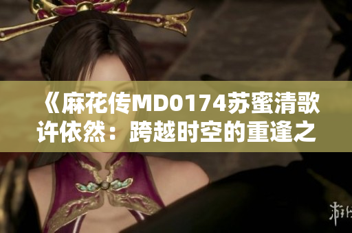 《麻花傳MD0174蘇蜜清歌許依然：跨越時(shí)空的重逢之旅》