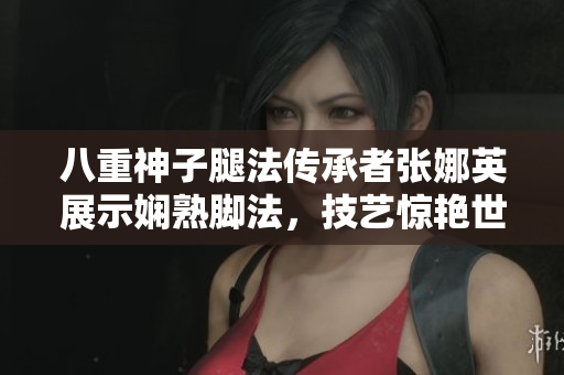 八重神子腿法傳承者張娜英展示嫻熟腳法，技藝驚艷世人