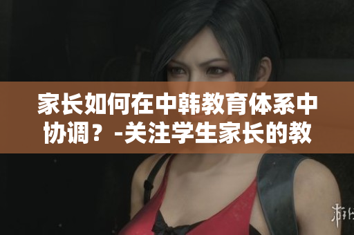 家長如何在中韓教育體系中協(xié)調(diào)？-關注學生家長的教育角色。
