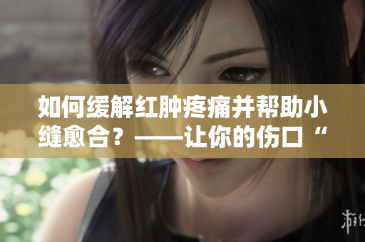 如何緩解紅腫疼痛并幫助小縫愈合？——讓你的傷口“受寵若驚”！