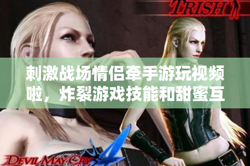刺激戰(zhàn)場情侶牽手游玩視頻啦，炸裂游戲技能和甜蜜互動全記錄