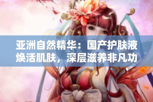 亞洲自然精華：國產(chǎn)護(hù)膚液煥活肌膚，深層滋養(yǎng)非凡功效