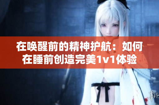 在喚醒前的精神護(hù)航：如何在睡前創(chuàng)造完美1v1體驗