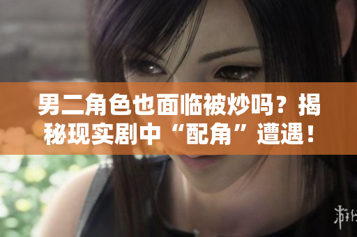 男二角色也面臨被炒嗎？揭秘現(xiàn)實(shí)劇中“配角”遭遇！