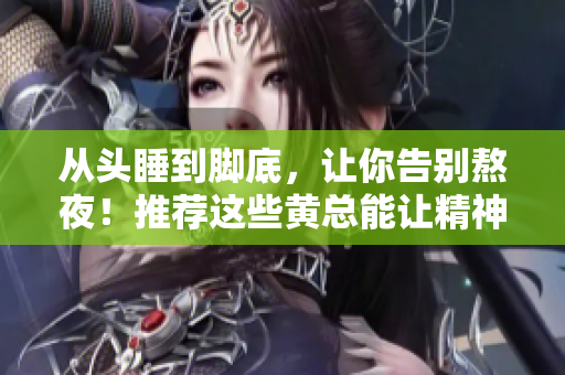 從頭睡到腳底，讓你告別熬夜！推薦這些黃總能讓精神狀態(tài)倍兒爽！