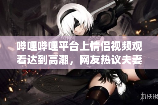 嗶哩嗶哩平臺上情侶視頻觀看達到高潮，網(wǎng)友熱議夫妻共同愛好(1)