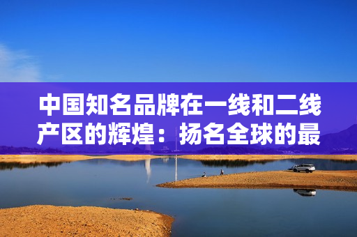 中國知名品牌在一線和二線產(chǎn)區(qū)的輝煌：揚名全球的最佳選擇！