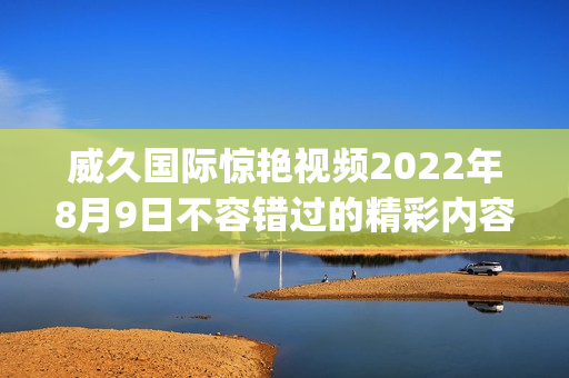 威久國際驚艷視頻2022年8月9日不容錯過的精彩內(nèi)容(1)