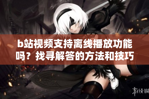 b站視頻支持離線播放功能嗎？找尋解答的方法和技巧！