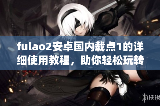 fulao2安卓國內(nèi)載點(diǎn)1的詳細(xì)使用教程，助你輕松玩轉(zhuǎn)全部功能(1)