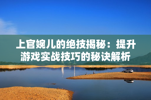 上官婉兒的絕技揭秘：提升游戲?qū)崙?zhàn)技巧的秘訣解析