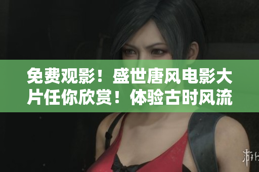 免費(fèi)觀影！盛世唐風(fēng)電影大片任你欣賞！體驗(yàn)古時(shí)風(fēng)流壯闊與浪漫！