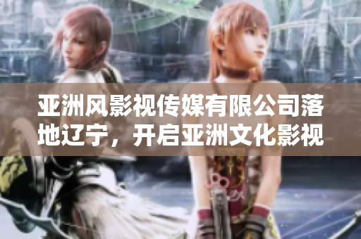 亞洲風(fēng)影視傳媒有限公司落地遼寧，開啟亞洲文化影視新紀元