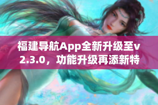 福建導(dǎo)航App全新升級至v2.3.0，功能升級再添新特性(1)