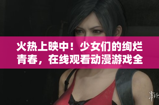 火熱上映中！少女們的絢爛青春，在線觀看動漫游戲全紀(jì)錄