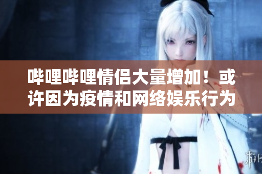 嗶哩嗶哩情侶大量增加！或許因為疫情和網(wǎng)絡(luò)娛樂行為的加強