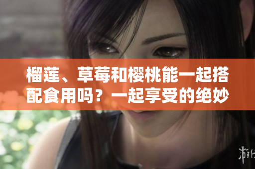 榴蓮、草莓和櫻桃能一起搭配食用嗎？一起享受的絕妙美味！