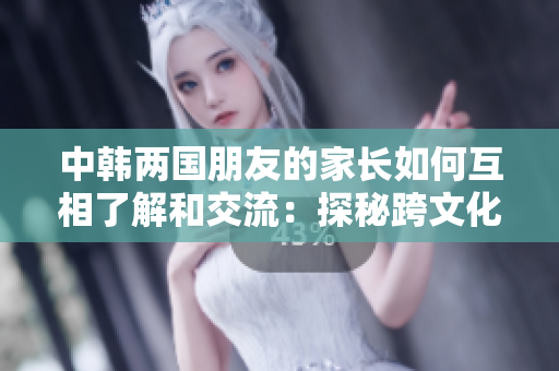 中韓兩國朋友的家長如何互相了解和交流：探秘跨文化交際的奧秘