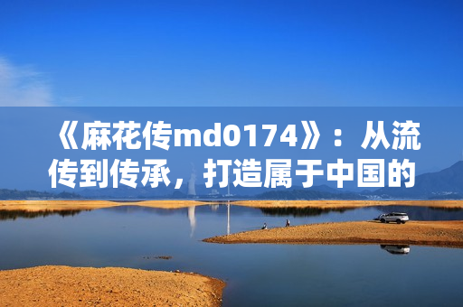 《麻花傳md0174》：從流傳到傳承，打造屬于中國的藝術(shù)珍品