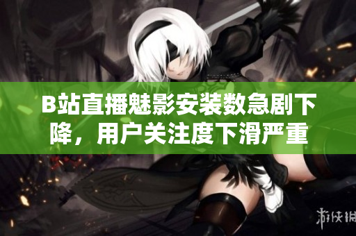 B站直播魅影安裝數(shù)急劇下降，用戶關(guān)注度下滑嚴(yán)重