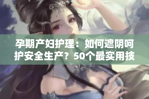 孕期產(chǎn)婦護(hù)理：如何遮陰呵護(hù)安全生產(chǎn)？50個(gè)最實(shí)用技巧！