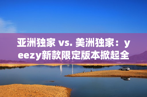 亞洲獨(dú)家 vs. 美洲獨(dú)家：yeezy新款限定版本掀起全球熱潮！