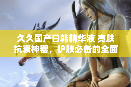 久久國產(chǎn)日韓精華液 亮膚抗衰神器，護(hù)膚必備的全面功效