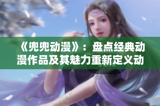 《兜兜動漫》：盤點經(jīng)典動漫作品及其魅力重新定義動漫魅力