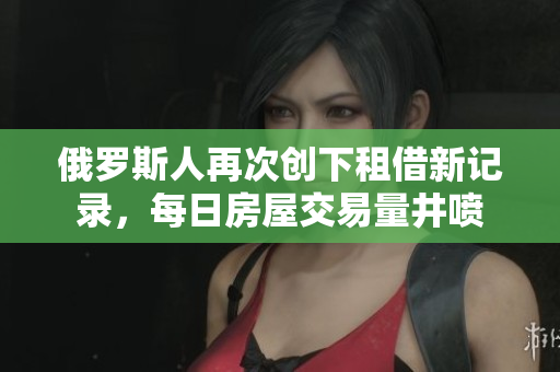 俄羅斯人再次創(chuàng)下租借新記錄，每日房屋交易量井噴