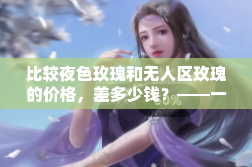 比較夜色玫瑰和無(wú)人區(qū)玫瑰的價(jià)格，差多少錢？——一個(gè)編輯的主張