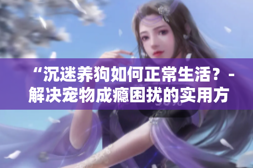 “沉迷養(yǎng)狗如何正常生活？- 解決寵物成癮困擾的實用方法”