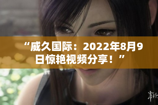 “威久國際：2022年8月9日驚艷視頻分享！”