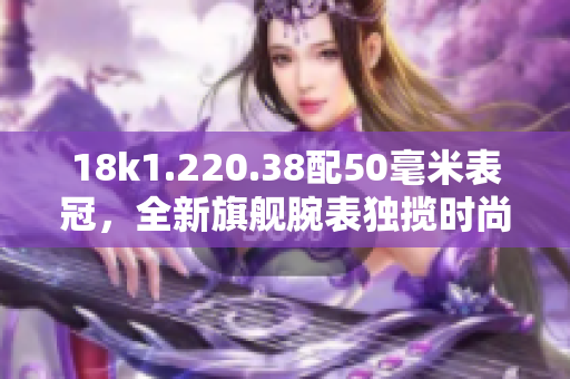 18k1.220.38配50毫米表冠，全新旗艦腕表獨攬時尚與精準