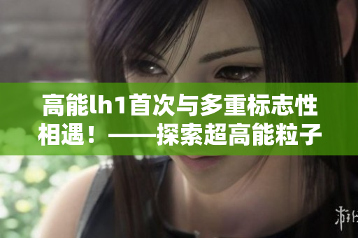 高能lh1首次與多重標志性相遇！——探索超高能粒子的“奧秘”