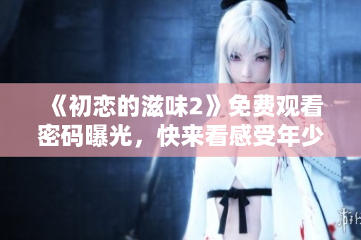 《初戀的滋味2》免費觀看密碼曝光，快來看感受年少時的悸動