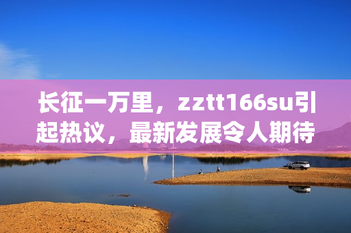 長征一萬里，zztt166su引起熱議，最新發(fā)展令人期待(1)