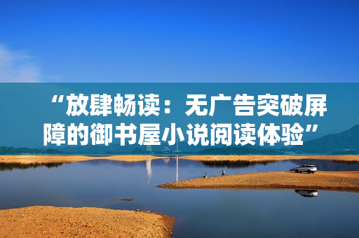 “放肆?xí)匙x：無廣告突破屏障的御書屋小說閱讀體驗”