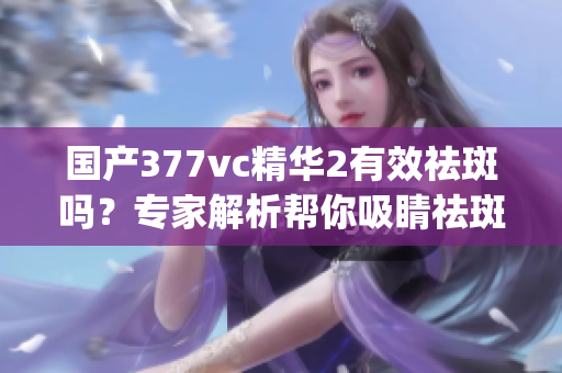 國產(chǎn)377vc精華2有效祛斑嗎？專家解析幫你吸睛祛斑難題(1)