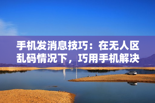 手機(jī)發(fā)消息技巧：在無人區(qū)亂碼情況下，巧用手機(jī)解決通訊難題