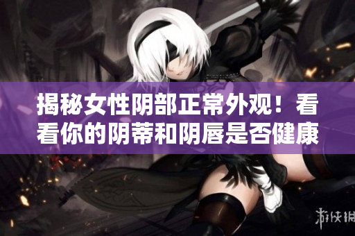 揭秘女性陰部正常外觀！看看你的陰蒂和陰唇是否健康