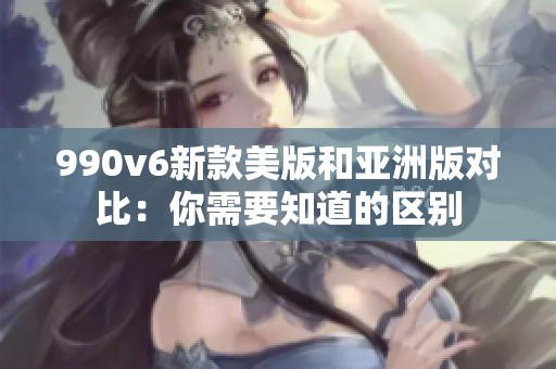 990v6新款美版和亞洲版對(duì)比：你需要知道的區(qū)別