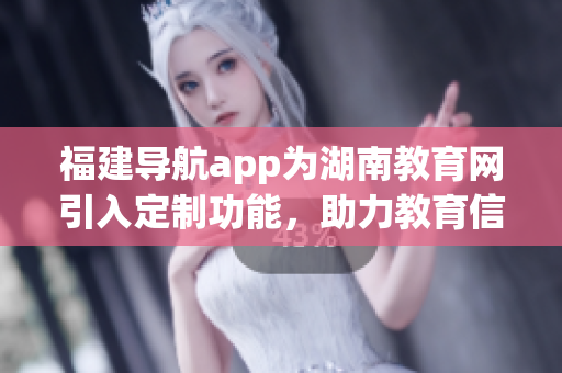 福建導(dǎo)航app為湖南教育網(wǎng)引入定制功能，助力教育信息智能化管理(1)
