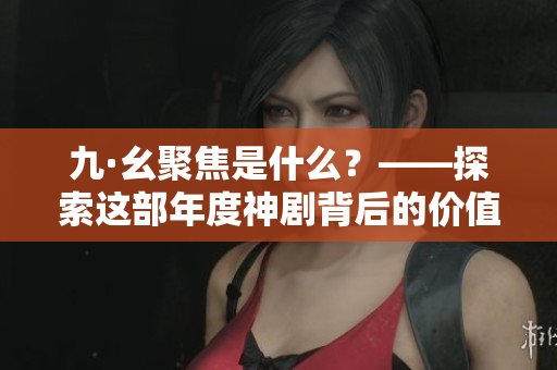 九·幺聚焦是什么？——探索這部年度神劇背后的價(jià)值觀念和文化符號(hào)