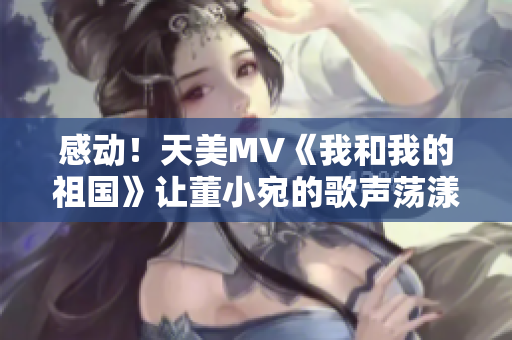 感動！天美MV《我和我的祖國》讓董小宛的歌聲蕩漾在萬眾心中