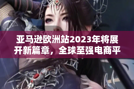 亞馬遜歐洲站2023年將展開新篇章，全球至強(qiáng)電商平臺(tái)歐陸拓展計(jì)劃！”