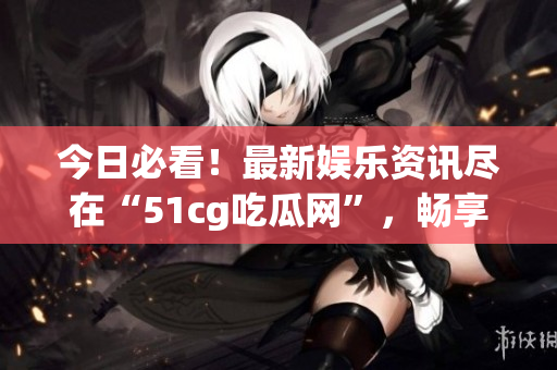 今日必看！最新娛樂資訊盡在“51cg吃瓜網(wǎng)”，暢享吃瓜趣事！