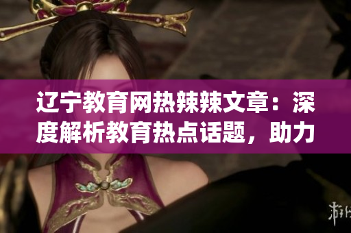 遼寧教育網(wǎng)熱辣辣文章：深度解析教育熱點話題，助力學生成長(1)