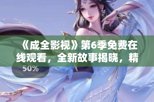 《成全影視》第6季免費在線觀看，全新故事揭曉，精彩不容錯過
